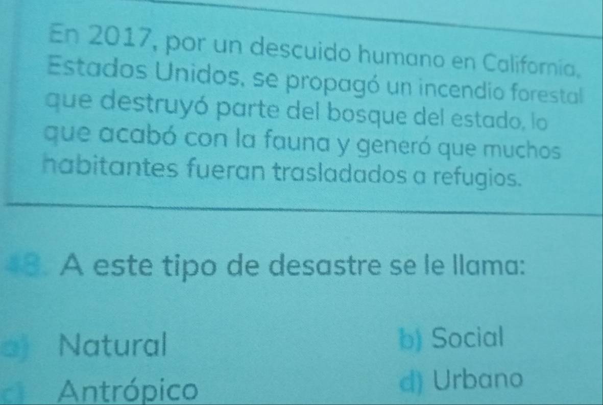 En 2017, por un descuido humano en California.
Estados Unidos, se propagó un incendio forestal
que destruyó parte del bosque del estado, lo
que acabó con la fauna y generó que muchos
habitantes fueran trasladados a refugios.
18. A este tipo de desastre se le llama:
a) Natural
b) Social
Antrópico d) Urbano