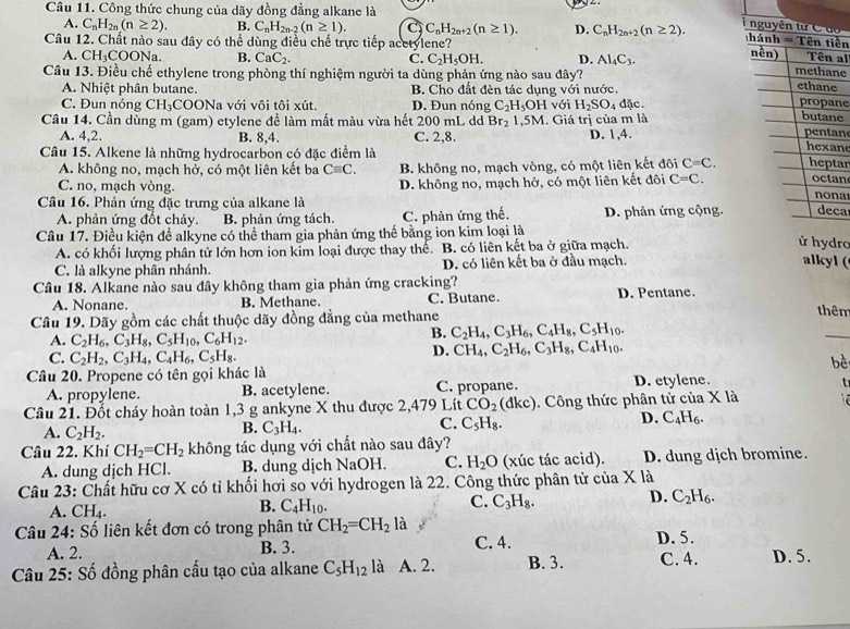 Công thức chung của dãy đồng đẳng alkane là

A. C_nH_2n(n≥ 2). B. C_nH_2n-2(n≥ 1). C C_nH_2n+2(n≥ 1). D. C_nH_2n+2(n≥ 2). ền
Câu 12. Chất nào sau đây có thể dùng điều chế trực tiếp acetylene?
A. CH_3COONa. B. CaC_2. C. C_2H_5OH. D. Al_4C_3.
al
Câu 13. Điều chế ethylene trong phòng thí nghiệm người ta dùng phản ứng nào sau đây?
e
A. Nhiệt phân butane. B. Cho đất đèn tác dụng với nước.
C. Đun nóng CH_3C COONa với vôi tôi xút. D. Đun nóng C_2H_5OH với H_2SO 4dic.
ne
Câu 14. Cần dùng m (gam) etylene để làm mất màu vừa hết 200 mL dd Br_2 1, 5M. Giá trị của m là
e
A. 4,2. B. 8,4. C. 2,8. D. 1,4. n
Câu 15. Alkene là những hydrocarbon có đặc điểm là
n
A. không no, mạch hở, có một liên kết ba Cequiv C. B. không no, mạch vòng, có một liên kết đôi C=C. ar
C. no, mạch vòng. a
Câu 16. Phản ứng đặc trưng của alkane là D. không no, mạch hở, có một liên kết đôi C=C. n
A. phản ứng đốt cháy. B. phản ứng tách. C. phản ứng thế. D. phản ứng cộng.ca
Câu 17. Điều kiện để alkyne có thể tham gia phản ứng thế bằng ion kim loại là
A. có khối lượng phân tử lớn hơn ion kim loại được thay thể. B. có liên kết ba ở giữa mạch.
ro
C. là alkyne phân nhánh. D. có liên kết ba ở đầu mạch.
alkyl (
Câu 18. Alkane nào sau đây không tham gia phản ứng cracking? D. Pentane.
A. Nonane. B. Methane. C. Butane.
Câu 19. Dãy gồm các chất thuộc dãy đồng đẳng của methane
thêm
A. C_2H_6,C_3H_8,C_5H_10,C_6H_12.
B. C_2H_4,C_3H_6,C_4H_8,C_5H_10.
_
C. C_2H_2,C_3H_4,C_4H_6,C_5H_8.
D. CH_4,C_2H_6,C_3H_8,C_4H_10.
bè
Câu 20. Propene có tên gọi khác là
A. propylene. B. acetylene. C. propane. D. etylene.
t
Câu 21. Đốt cháy hoàn toàn 1,3 g ankyne X thu được 2,479 Lít CO_2 (dkc). Công thức phân tử của X là
A. C_2H_2.
B. C_3H_4.
C. C_5H_8.
D. C_4H_6.
Câu 22. Khí CH_2=CH_2 không tác dụng với chất nào sau đây?
A. dung dịch HCl. B. dung dịch NaOH. C. H_2O (xúc tác acid). D. dung dịch bromine.
Câu 23: Chất hữu cơ X có tỉ khối hơi so với hydrogen là 22. Công thức phân tử của X là
A. CH_4.
B. C_4H_10.
C. C_3H_8. D. C_2H_6.
Câu 24: Số liên kết đơn có trong phân tử CH_2=CH_2 là D. 5.
A. 2. B. 3. C. 4.
Câu 25: Số đồng phân cấu tạo của alkane C_5H_12 là A. 2. B. 3. C. 4. D. 5.