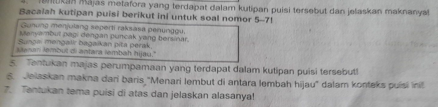 Tentukan majas metafora yang terdapat dalam kutipan puisi tersebut dan jelaskan maknanya! 
Bacalah kutipan puisi berikut ini untuk soal nomor 5-7! 
Gunung menjulang seperti raksasa penunggu, 
Menyambut pagi dengan puncak yang bersinar, 
Sungai mengalir bagaikan pita perak, 
Menari lembut di antara lembah hijau." 
5. Tentukan majas perumpamaan yang terdapat dalam kutipan puísí tersebut! 
6. Jelsskan makna dari baris 'Menari lembut di antara lembah hijau” dalam konteks puísí inil 
7. Tentukan tema puisi di atas dan jelaskan alasanya!