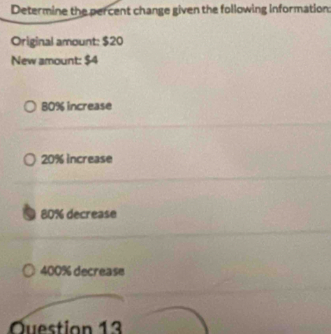 Determine the percent change given the following information:
Original amount: $20
New amount: $4
80% increase
20% increase
a 80% decrease
400% decrease
Question 13