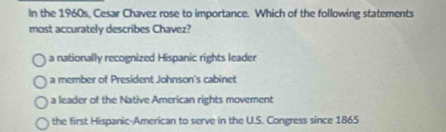 In the 1960s, Cesar Chavez rose to importance. Which of the following statements
most accurately describes Chavez?
a nationally recognized Hispanic rights leader
a member of President Johnson's cabinet
a leader of the Native American rights movement
the first Hispanic-American to serve in the U.S. Congress since 1865