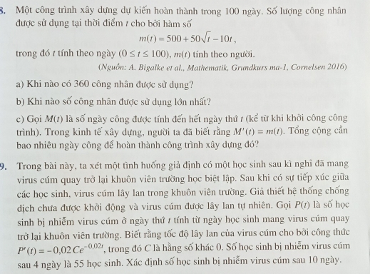 Một công trình xây dựng dự kiến hoàn thành trong 100 ngày. Số lượng công nhân
được sử dụng tại thời điểm / cho bởi hàm số
m(t)=500+50sqrt(t)-10t,
trong đó 1 tính theo ngày (0≤ t≤ 100),m(t) tính theo người.
(Nguồn: A. Bigalke et al., Mathematik, Grundkurs ma-1, Cornelsen 2016)
a) Khi nào có 360 công nhân được sử dụng?
b) Khi nào số công nhân được sử dụng lớn nhất?
c) Gọi M(t) là số ngày công được tính đến hết ngày thứ / (kể từ khi khởi công công
trình). Trong kinh tế xây dựng, người ta đã biết rằng M'(t)=m(t). Tổng cộng cần
bao nhiêu ngày công để hoàn thành công trình xây dựng đó?
9. Trong bài này, ta xét một tình huống giả định có một học sinh sau kì nghỉ đã mang
virus cúm quay trở lại khuôn viên trường học biệt lập. Sau khi có sự tiếp xúc giữa
các học sinh, virus cúm lây lan trong khuôn viên trường. Giả thiết hệ thống chống
dịch chưa được khởi động và virus cúm được lây lan tự nhiên. Gọi P(t) là số học
sinh bị nhiễm virus cúm ở ngày thứ / tính từ ngày học sinh mang virus cúm quay
trở lại khuôn viên trường. Biết rằng tốc độ lây lan của virus cúm cho bởi công thức
P'(t)=-0,02Ce^(-0,02r) T, trong đó C là hằng số khác 0. Số học sinh bị nhiễm virus cúm
sau 4 ngày là 55 học sinh. Xác định số học sinh bị nhiễm virus cúm sau 10 ngày.