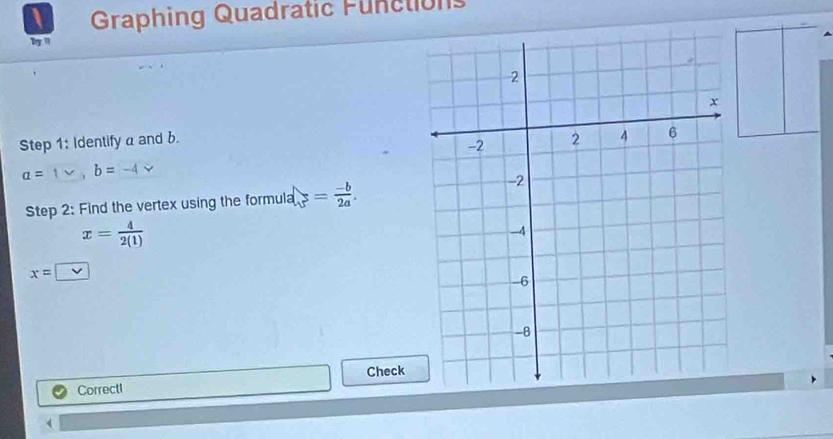 Graphing Quadratic Functions 
by ' 
Step 1: Identify a and b.
a= b=
Step 2: Find the vertex using the form la|_3= (-b)/2a .
x= 4/2(1) 
x=□
Correctl Check