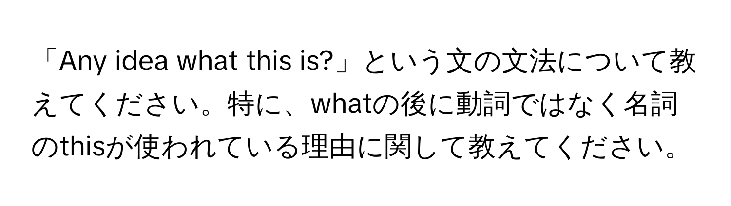 「Any idea what this is?」という文の文法について教えてください。特に、whatの後に動詞ではなく名詞のthisが使われている理由に関して教えてください。