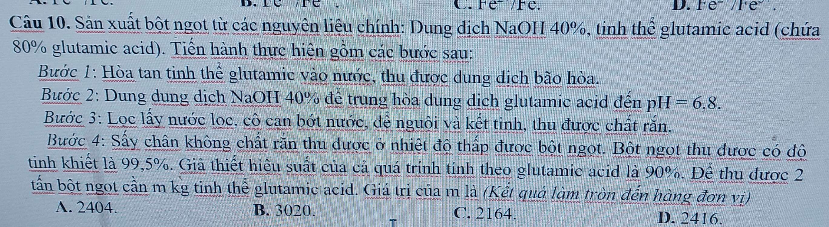 Fe² /Fe. D. Fe^2/Fe^-.
Câu 10. Sản xuất bột ngọt từ các nguyên liêu chính: Dung dịch NaOH 40%, tinh thể glutamic acid (chứa
80% glutamic acid). Tiến hành thực hiện gồm các bước sau:
Bước 1: Hòa tan tinh thể glutamic vào nước, thu được dung dịch bão hòa.
Bước 2: Dung dung dịch NaOH 40% để trung hòa dung dịch glutamic acid đến pH=6,8. 
Bước 3: Loc lấy nước lọc, cô cạn bớt nước, để nguội và kết tinh, thu được chất rắn.
Bước 4: Sấy chân không chất rắn thu được ở nhiệt độ thấp được bột ngọt. Bột ngọt thu được có độ
tinh khiết là 99,5%. Giả thiết hiệu suất của cả quá trính tính theo glutamic acid là 90%. Để thu được 2
bấn bột ngọt cần m kg tinh thể glutamic acid. Giá trị của m là (Kết quả làm tròn đến hàng đơn vị)
A. 2404. B. 3020. C. 2164. D. 2416.