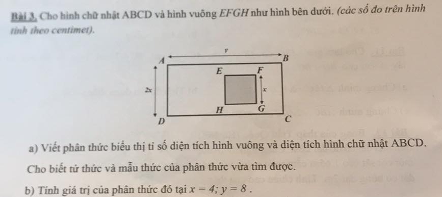 Bài 3, Cho hình chữ nhật ABCD và hình vuông EFGH như hình bên dưới. (các số đo trên hình 
tinh theo centimet). 
a) Viết phân thức biểu thị tỉ số diện tích hình vuông và diện tích hình chữ nhật ABCD. 
Cho biết tử thức và mẫu thức của phân thức vừa tìm được. 
b) Tính giá trị của phân thức đó tại x=4; y=8.