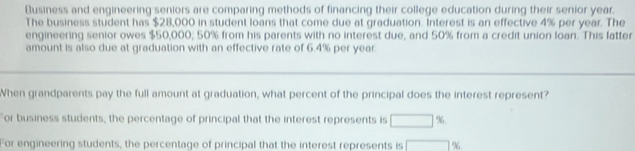 Business and engineering seniors are comparing methods of financing their college education during their senior year.
The business student has $28,000 in student loans that come due at graduation. Interest is an effective 4% per year. The
engineering senior owes $50,000; 50% from his parents with no interest due, and 50% from a credit union loan. This latter
amount is also due at graduation with an effective rate of 6.4% per year.
When grandparents pay the full amount at graduation, what percent of the principal does the interest represent?
For business students, the percentage of principal that the interest represents is □ %
For engineering students, the percentage of principal that the interest represents is □ 9