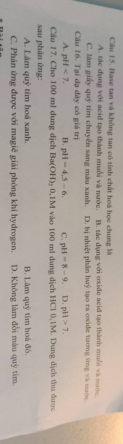 Base tan và không tan có tính chất hoá học chung là
A. tác dụng với acid tạo thành muối và nước. B. tác dụng với oxide acid tạo thành muối và nước.
C. làm giấy quỳ tím chuyển sang màu xanh. D. bị nhiệt phân huỷ tạo ra oxide tương ứng và nước.
Câu 16. Tại dạ dày có giá trị
A. pH<7</tex>. B. pH=4,5-6. C. pH=8-9. D. pH>7. 
Câu 17. Cho 100 ml dung dịch Ba(OH)_2 0, 1M vào 100 ml dung dịch HCl 0,1M. Dung dịch thu được
sau phản ứng:
A. Làm quỳ tím hoá xanh. B. Làm quỳ tím hoá đỏ.
C. Phản ứng được với magiê giải phóng khí hydrogen. D. Không làm đổi màu quỳ tím.