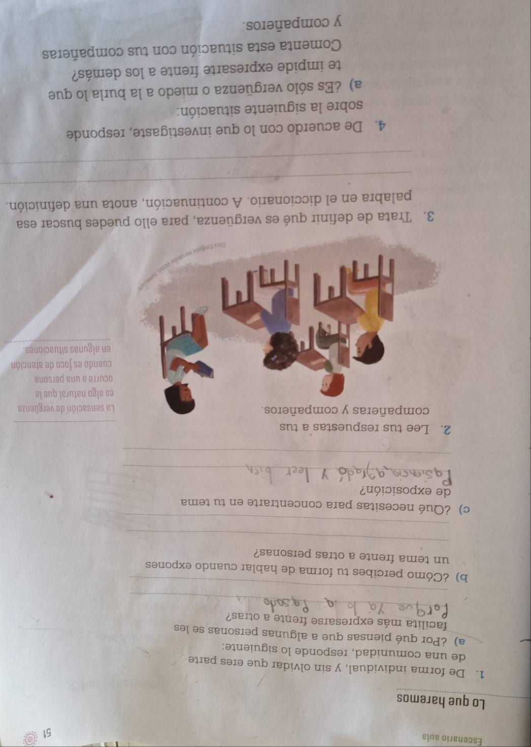 Escenario aula 
51 
Lo que haremos 
1. De forma individual, y sin olvidar que eres parte 
de una comunidad, responde lo siguiente: 
a) ¿Por qué piensas que a algunas personas se les 
_ 
facilita más expresarse frente a otras? 
_ 
b) ¿Cómo percibes tu forma de hablar cuando expones 
_ 
un tema frente a otras personas? 
_ 
c) ¿Qué necesitas para concentrarte en tu tema 
de exposición? 
_ 
_ 
2. Lee tus respuestas a tus 
La sensación de vergüenza 
es algo natural que le 
ocurre a una persona 
cuando es foco de atención 
en algunas situaciones. 
3. Trata de definir qué es vergüenza, para ello puedes buscar esa 
_ 
palabra en el diccionario. A continuación, anota una definición. 
_ 
4. De acuerdo con lo que investigaste, responde 
sobre la siguiente situación: 
a) ¿Es sólo vergüenza o miedo a la burla lo que 
te impide expresarte frente a los demás? 
Comenta esta situación con tus compañeras 
y compañeros.