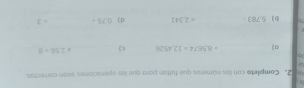 de 
ue 2. Completo con los números que faltan para que las operaciones sean correctas. 
ue 
Dür 
a ) +8,5674=12,4526 c)
* 2.56=8
a 
mo b) 5,783 - =2,341 d) 0,75/
_ =3