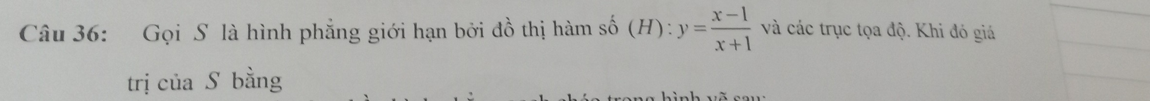 Gọi S là hình phẳng giới hạn bởi đồ thị hàm số (H):y= (x-1)/x+1  và các trục tọa độ. Khi đó giá 
trị của S bằng