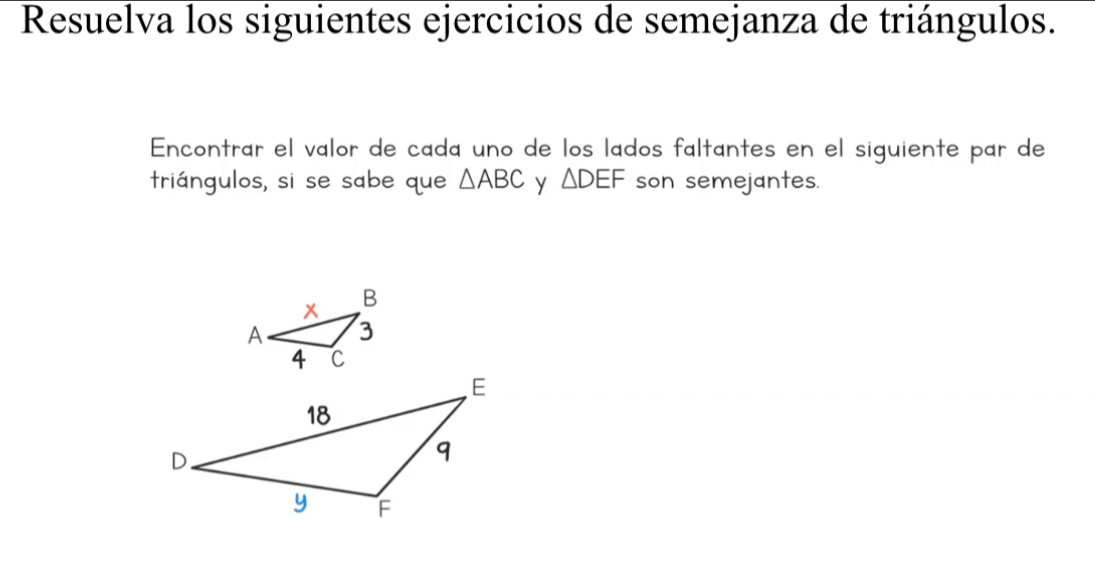 Resuelva los siguientes ejercicios de semejanza de triángulos. 
Encontrar el valor de cada uno de los lados faltantes en el siguiente par de 
triángulos, si se sabe que △ ABC y △ DEF son semejantes.