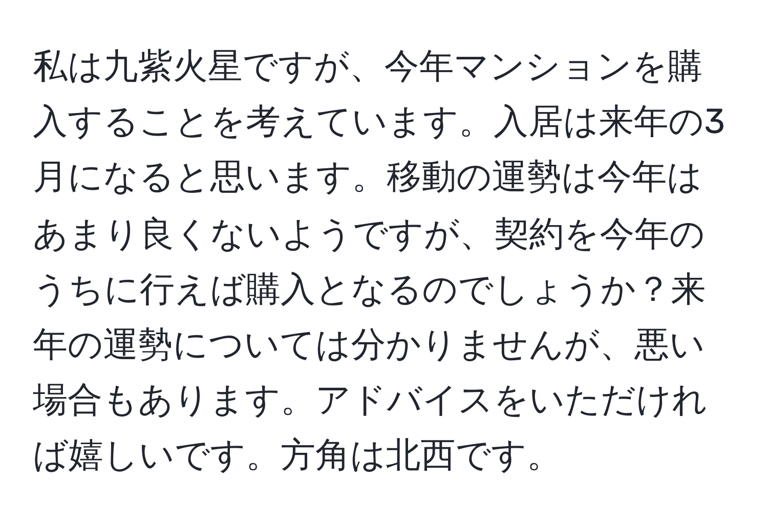 私は九紫火星ですが、今年マンションを購入することを考えています。入居は来年の3月になると思います。移動の運勢は今年はあまり良くないようですが、契約を今年のうちに行えば購入となるのでしょうか？来年の運勢については分かりませんが、悪い場合もあります。アドバイスをいただければ嬉しいです。方角は北西です。