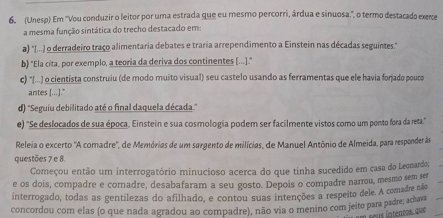 (Unesp) Em “Vou conduzir o leitor por uma estrada que eu mesmo percorri, árdua e sinuosa.”, o termo destacado exerce
a mesma função sintática do trecho destacado em:
a) “[...] o derradeiro traço alimentaria debates e traria arrependimento a Einstein nas décadas seguintes.”
b) “Ela cita, por exemplo, a teoria da deriva dos continentes [..].”
c) “[...] o cientista construiu (de modo muito visual) seu castelo usando as ferramentas que ele havia forjado pouco
antes [...]."
d) “Seguiu debilitado até o final daquela década.”
e) “Se deslocados de sua época, Einstein e sua cosmologia podem ser facilmente vistos como um ponto fora da reta.”
Releia o excerto 'A comadre', de Memórias de um sargento de milícias, de Manuel Antônio de Almeida, para responder às
questões 7 e 8.
Começou então um interrogatório minucioso acerca do que tinha sucedido em casa do Leonardo;
e os dois, compadre e comadre, desabafaram a seu gosto. Depois o compadre narrou, mesmo sem ser
interrogado, todas as gentilezas do afilhado, e contou suas intenções a respeito dele. A comadre não
concordou com elas (o que nada agradou ao compadre), não via o menino com jeito para padre; achava
m e tentos, que