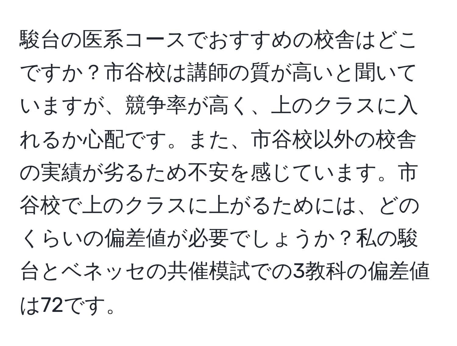 駿台の医系コースでおすすめの校舎はどこですか？市谷校は講師の質が高いと聞いていますが、競争率が高く、上のクラスに入れるか心配です。また、市谷校以外の校舎の実績が劣るため不安を感じています。市谷校で上のクラスに上がるためには、どのくらいの偏差値が必要でしょうか？私の駿台とベネッセの共催模試での3教科の偏差値は72です。