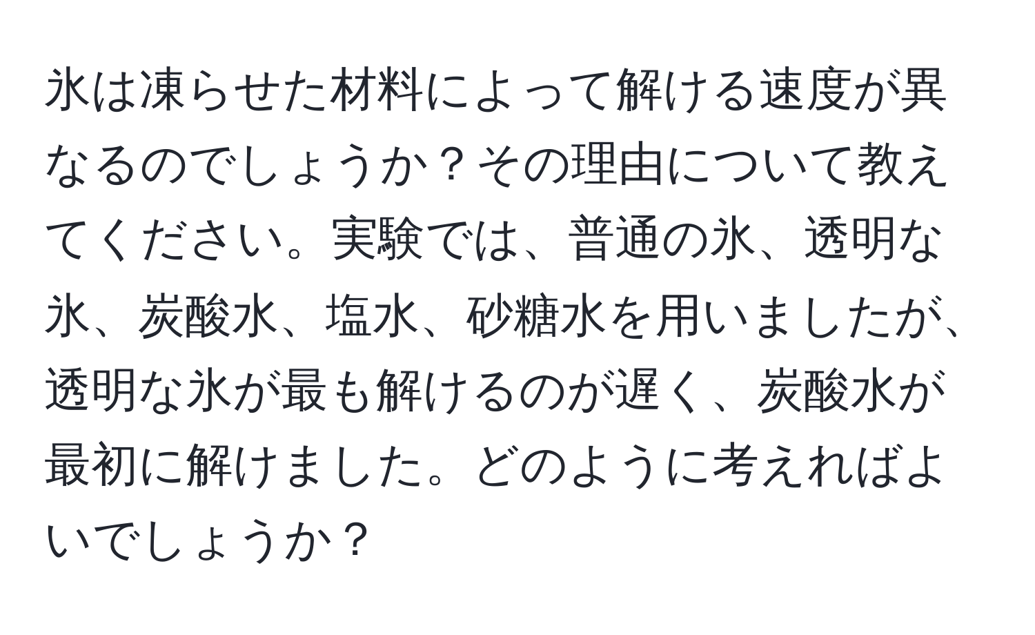 氷は凍らせた材料によって解ける速度が異なるのでしょうか？その理由について教えてください。実験では、普通の氷、透明な氷、炭酸水、塩水、砂糖水を用いましたが、透明な氷が最も解けるのが遅く、炭酸水が最初に解けました。どのように考えればよいでしょうか？