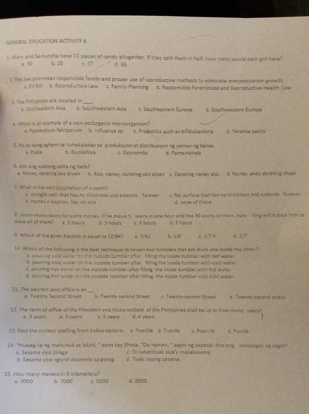 GENERAL EDUCATION ACTIVITY A
1. Mary and Samantha have 72 pieces of candy altogether. If they split them in half, how many would each girl have?
a. 30 b. 25 c. 37 d. 36
2. This law promotes responsible family and proper use of reproductive methods to eliminate overpopulation growth.
a. 8H Bill b. Reproductive Law c. Family Planning d. Responsible Parenthood and Reproductive Health Law
3. The Philippines are located in_
a. Southeastern Asia b. Southwestern Asia c. Southeastern Europe d. Southwestern Europe
4. Which is an example of a non-pathogenic microorganism?
a. Palsmodium falciparum b. influenza sp. c. Probjotics such as bifidobacteria d. Yersinia pestis
5. Ito ay isang agham na turatalakay sa produksyon at distribusyon ng yaman ng bansa.
a. Pisika b. Biyolohiya c. Ekonomiks d. Pamamahala
6. Alin ang wastong salitang bata?
a. Nanay, darating ako diyan b. Ako, nanay, darating ako diyan c. Darating nanay ako. d. Nanay, akoy darating diyan
7. What is the best description of a point?
a straight path that has no thickness and extends forever c. flat surface that has no thickness and extends forever
b. names a location, has no size d. none of these
8. Justin mows lawns for extra money. If he mows 5 lawns in one hour and has 30 lawns to mow, how long will it take him to
mow all of them? a. 6 hours b. 5 hours c. 4 hours d. 3 hours
9. Which of the given fraction is equal to 12/84? a. 7/42 b. 1/8 c. 1/7 ￥ d. 2/7
10. Which of the following is the best technique to loosen two tumblers that are stuck one inside the other?
a. pouring cold water on the outside tumbler after filling the inside tumbler with hot water
b. pouring cold water on the outside tumbler after filling the inside tumbler with cold water
c. pouring hot water on the outside tumbler after filling the inside tumbler with hot water
d. pouring hot water on the outside tumbler after filling the inside tumbler with cold water
11. The nearest post office is on
a. Twenty Second Street b. Twenty second Street c. Twenty-second Street d. Twenty-second street
12. The term of office of the President and Vicepresident of the Philippines shall be up to how many years?
a. 3 years b. 6 years c. 5 years d. 4 years
13. Find the correct spelling from below options. a. Puerille b. Puerile c. Puerrile d, Purrile
14. “Huwag ke ng mahuhuli sa lakad, " ayon kay Shiela. "Oo naman, " sagot ng kapatid. Ano ang kahulugan ng sagot?
a. Sasama siva talaga c. Di nakatitiyak siya'y makakasama
b. Sasama siya ngunit depende sa gising d. Tiyak siyang sasama
15. How many meters in 5 kilometers?
a. 3000 6.7000 c. 5000 d.8000