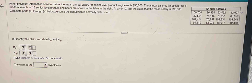 An employment information service claims the mean annual salary for senior level product engineers is $96,000. The annual salaries (in dollars) for a 
random sample of 16 senior level product engineers are shown in the table to the right. At alpha =0.10 , test the claim that the mean salary is $96,000. 
Complete parts (a) through (e) below. Assume the population is normally distributed. 
(a) Identify the claim and state H_0 and H_a.
H_0 :
H_a : 
(Type integers or decimals. Do not round.) 
The claim is the □ v hypothesis.