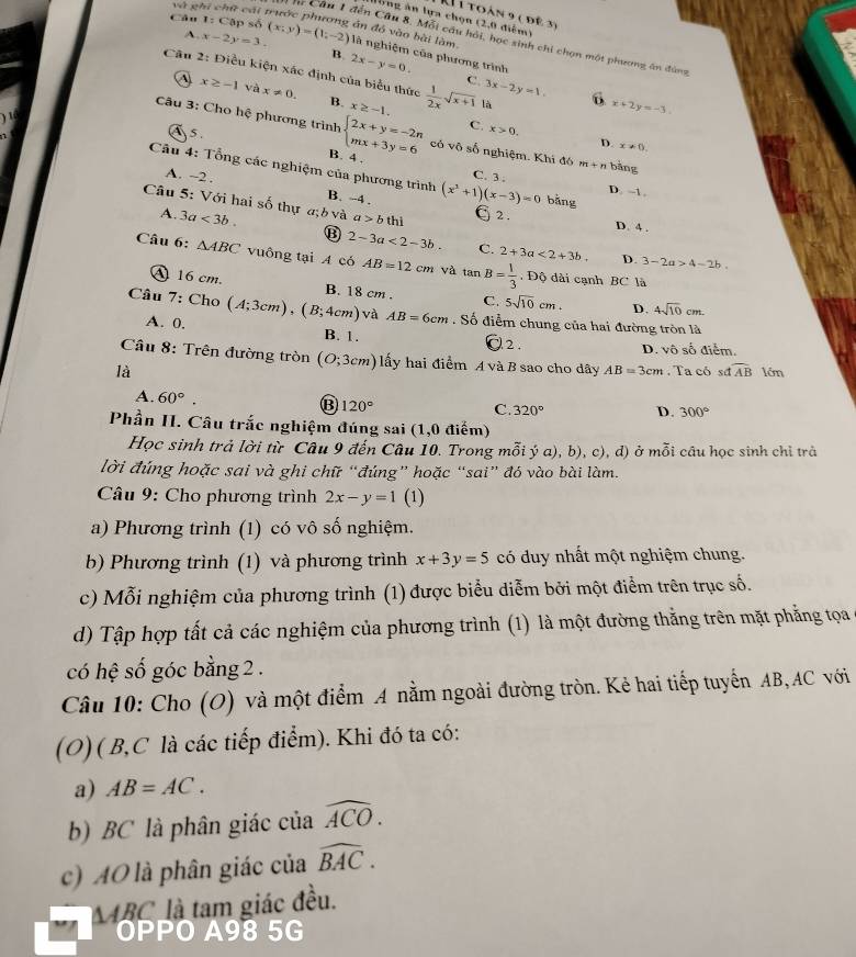 và ghī |c-2m| 9 cái
K 1 toàn 9 ( để 3)
lổng ăn lựa chọn (2,0 điểm)
án đó vào bài làm
A. x-2y=3.
C  Câu 1 đến Câu 8. Mỗi câu hải, học sinh chi chọn một phương ăn đùng
Câu 1:Ca ập số (x;yendpmatrix =beginpmatrix 1;-2) là nghiệm của phương trình
B 2x-y=0.
Câu 2: Điều kiện xác định của biểu thức  1/2x sqrt(x+1) là D x+2y=-3
C. 3x-2y=1,
A x≥ -1 và x!= 0. B. x≥ -1.
Câu 3: Cho hệ phương trình beginarrayl 2x+y=-2n mx+3y=6endarray. có vô số nghiệm. Khi đó m+n bāng
C. x>0. D. x!= 0,
5 B. 4 .
Câu 4: Tổng các nghiệm của phương trình (x^3+1)(x-3)=0 bǎng
A. ~2 .
C. 3 . D. -1.
B. -4 .
Câu 5: Với hai số thự a;b và 3a<3b. a>bthi 2. D. 4 .
A.
⑬ 2-3a<2-3b. C. 2+3a<2+3b. D. 3-2a>4-2b.
Câu 6: △ ABC vuông tại A có AB=12cm và tan B= 1/3 . Độ dài cạnh BC là
A 16 cm. B. 18 cm . C. 5sqrt(10)cm. D. 4sqrt(10)cm.
Câu 7: Cho (A;3cm),(B;4cm) và AB=6cm Số điểm chung của hai đường tròn là
A. 0. B. 1.
2. D. vô số điểm.
Cầu 8: Trên đường tròn (O;3cm) lấy hai điểm A và B sao cho dây AB=3cm , Ta có sđ widehat AB 1ớm
là
A. 60°. D. 300°
B 120°
C. 320°
Phần II. Câu trắc nghiệm đúng sai (1,0 điểm)
Học sinh trả lời từ Câu 9 đến Câu 10. Trong mỗi ý a), b), c), d) ở mỗi câu học sinh chỉ trả
lời đúng hoặc sai và ghi chữ “đúng” hoặc “sai” đó vào bài làm.
* Câu 9: Cho phương trình 2x-y=1 (1)
a) Phương trình (1) có vô số nghiệm.
b) Phương trình (1) và phương trình x+3y=5 có duy nhất một nghiệm chung.
c) Mỗi nghiệm của phương trình (1) được biểu diễm bởi một điểm trên trục số.
d) Tập hợp tất cả các nghiệm của phương trình (1) là một đường thẳng trên mặt phẳng tọa
có hệ số góc bằng 2 .
Câu 10: Cho (O) và một điểm A nằm ngoài đường tròn. Kẻ hai tiếp tuyển AB,AC với
(O) ( B,C là các tiếp điểm). Khi đó ta có:
a) AB=AC.
b) BC là phân giác của widehat ACO.
c) AO là phân giác của widehat BAC.
MABC là tam giác đều.
OPPO A98 5G