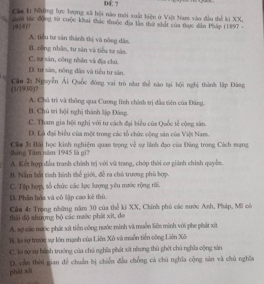 ĐÉ 7
Cầu 1: Những lực lượng xã hội nào mới xuất hiện ở Việt Nam vào đầu thế ki XX,
cd  dưới tác động từ cuộc khai thác thuộc địa lần thứ nhất của thực dân Pháp (1897 -
1914)?
A. tiểu tư sản thành thị và nông dân.
B. công nhân, tư sản và tiểu tư sản.
C. tư sản, công nhân và địa chủ.
D. tư sản, nông dân và tiểu tư sản.
1 96
Câu 2: Nguyễn Ái Quốc đóng vai trò như thế nào tại hội nghị thành lập Đảng
(1/1930)?
A. Chủ trì và thông qua Cương lĩnh chính trị đầu tiên của Đảng.
B. Chủ trì hội nghị thành lập Đảng.
C. Tham gia hội nghị với tư cách đại biểu của Quốc tế cộng sản.
D. Là đại biểu của một trong các tổ chức cộng sản của Việt Nam.
Cầu 3: Bài học kinh nghiệm quan trọng về sự lãnh đạo của Đảng trong Cách mạng
tháng Tảm năm 1945 là gì?
A. Kết hợp đấu tranh chính trị với vũ trang, chớp thời cơ giành chính quyền.
B. Nắm bắt tình hình thế giới, đề ra chủ trương phù hợp.
C. Tập hợp, tổ chức các lực lượng yêu nước rộng rãi.
D. Phân hóa và cô lập cao kẻ thù.
Câu 4: Trong những năm 30 của thế kỉ XX, Chính phủ các nước Anh, Pháp, Mĩ có
thái độ nhượng bộ các nước phát xít, do
A. sợ các nước phát xít tiến công nước mình và muốn liên minh với phe phát xít
B. lo sợ trước sự lớn mạnh của Liên Xô và muốn tiến công Liên Xô
C. lo sợ sự bành trướng của chủ nghĩa phát xít nhưng thù ghét chủ nghĩa cộng sản
D. cần thời gian để chuẩn bị chiến đấu chống cả chủ nghĩa cộng sản và chủ nghĩa
phát xít