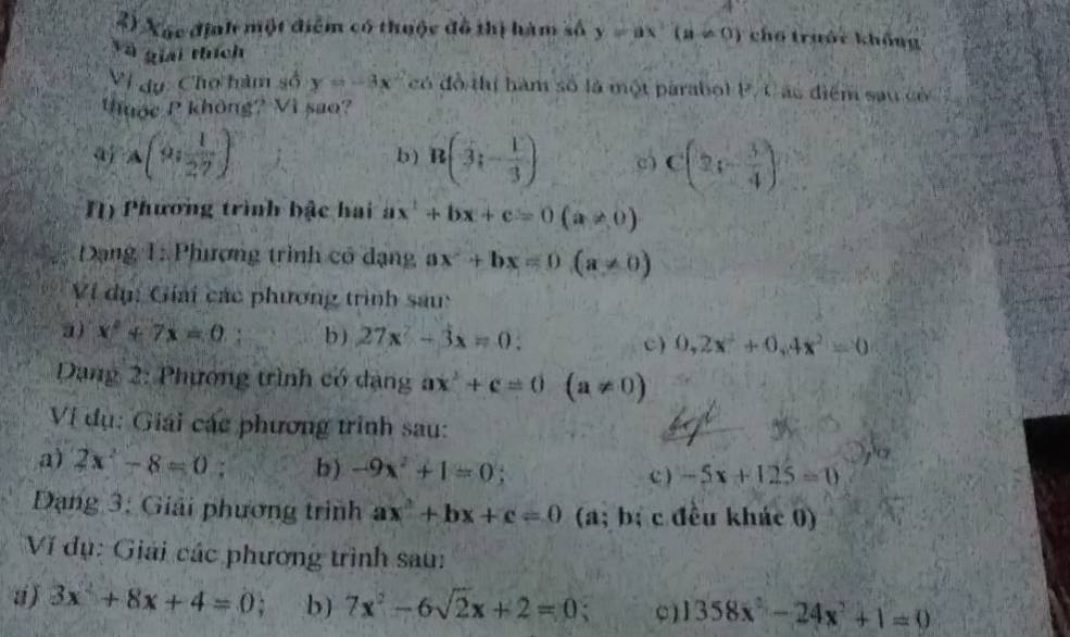 Xác định một điểm có thuộc đô thị hàm số y=ax(a!= 0) cho trước khổng 
Và giải thích 
Vi dụ: Chơ hàm số y=-3x^2 có đồ thị hàm số là một parabol P. C ác điểm sau có 
huớc P không? Vì sao? 
aj A(9; 1/27 ) b ) n(3;- 1/3 ) C(2,- 3/4 )
N) Phương trình bậc hai ax^2+bx+c=0(a!= 0)
Đạng 1: Phương trình có dạng ax^2+bx=0(a!= 0)
Ví dụ: Giải các phương trình sau: 
a) x^2+7x=0 b ) 27x^2-3x=0 : c) 0,2x^2+0, 4x^2=0
Dang 2: Phương trình có dạng ax^2+c=0 (a!= 0)
Vị dụ: Giải các phương trình sau: 
a) 2x^2-8=0 b) -9x^2+1=0;
c) -5x+125=0
Dạng 3: Giải phương trình ax^2+bx+c=0 (a; b; c đều khác 0) 
Ví dụ: Giải các phương trình sau: 
a ) 3x^2+8x+4=0. b) 7x^2-6sqrt(2)x+2=0; 1358x^2-24x^2+1=0