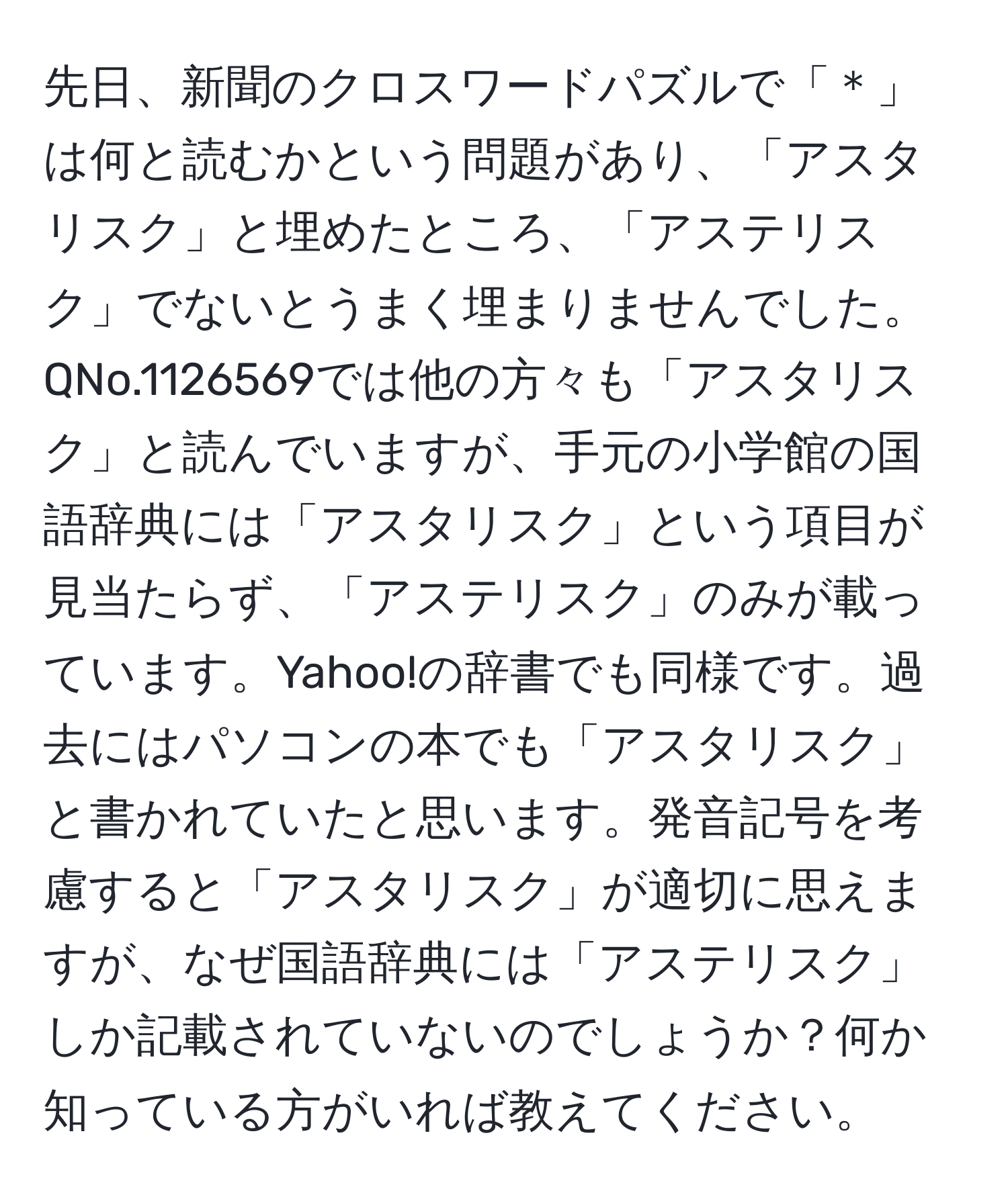 先日、新聞のクロスワードパズルで「＊」は何と読むかという問題があり、「アスタリスク」と埋めたところ、「アステリスク」でないとうまく埋まりませんでした。QNo.1126569では他の方々も「アスタリスク」と読んでいますが、手元の小学館の国語辞典には「アスタリスク」という項目が見当たらず、「アステリスク」のみが載っています。Yahoo!の辞書でも同様です。過去にはパソコンの本でも「アスタリスク」と書かれていたと思います。発音記号を考慮すると「アスタリスク」が適切に思えますが、なぜ国語辞典には「アステリスク」しか記載されていないのでしょうか？何か知っている方がいれば教えてください。