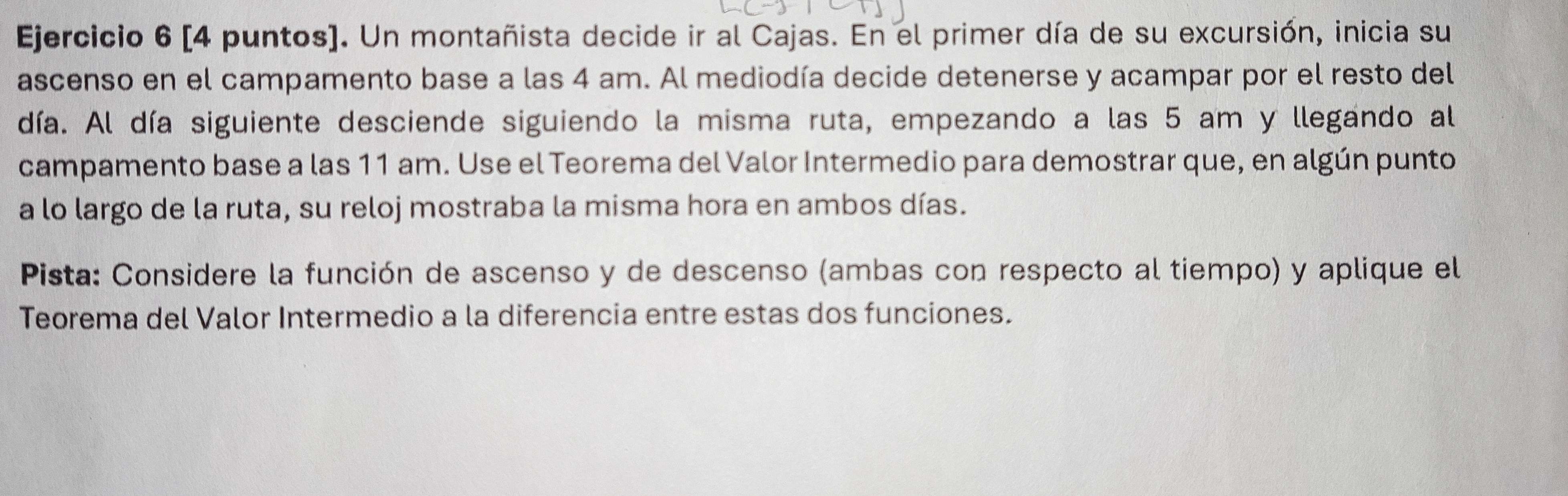 [4 puntos). Un montañista decide ir al Cajas. En el primer día de su excursión, inicia su 
ascenso en el campamento base a las 4 am. Al mediodía decide detenerse y acampar por el resto del 
día. Al día siguiente desciende siguiendo la misma ruta, empezando a las 5 am y llegando al 
campamento base a las 11 am. Use el Teorema del Valor Intermedio para demostrar que, en algún punto 
a lo largo de la ruta, su reloj mostraba la misma hora en ambos días. 
Pista: Considere la función de ascenso y de descenso (ambas con respecto al tiempo) y aplique el 
Teorema del Valor Intermedio a la diferencia entre estas dos funciones.