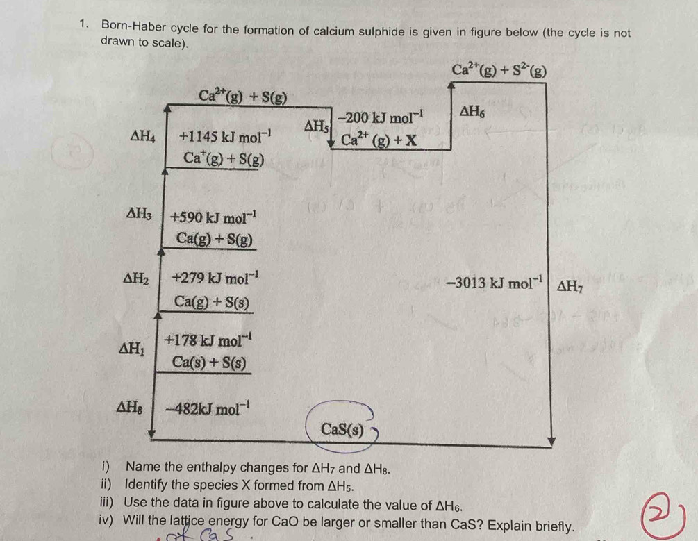 Born-Haber cycle for the formation of calcium sulphide is given in figure below (the cycle is not
ii) Identify the species X formed from △ H_5.
iii) Use the data in figure above to calculate the value of △ H_6.
iv) Will the lattice energy for CaO be larger or smaller than CaS? Explain briefly.