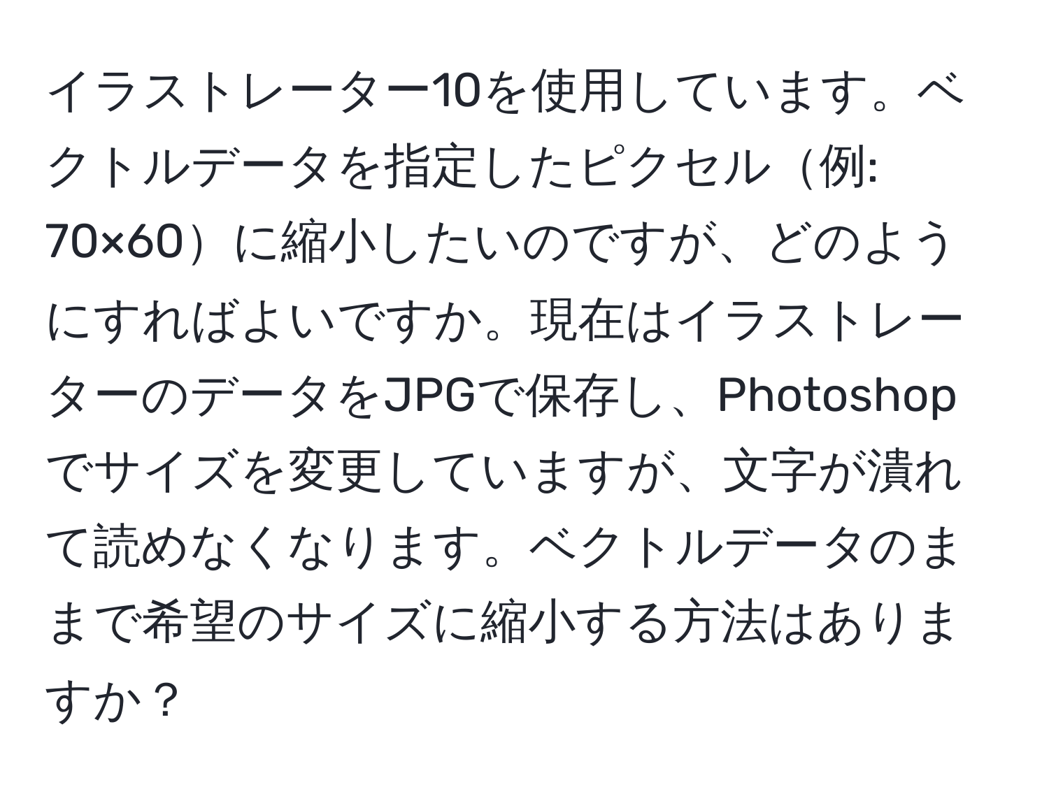 イラストレーター10を使用しています。ベクトルデータを指定したピクセル例: 70×60に縮小したいのですが、どのようにすればよいですか。現在はイラストレーターのデータをJPGで保存し、Photoshopでサイズを変更していますが、文字が潰れて読めなくなります。ベクトルデータのままで希望のサイズに縮小する方法はありますか？