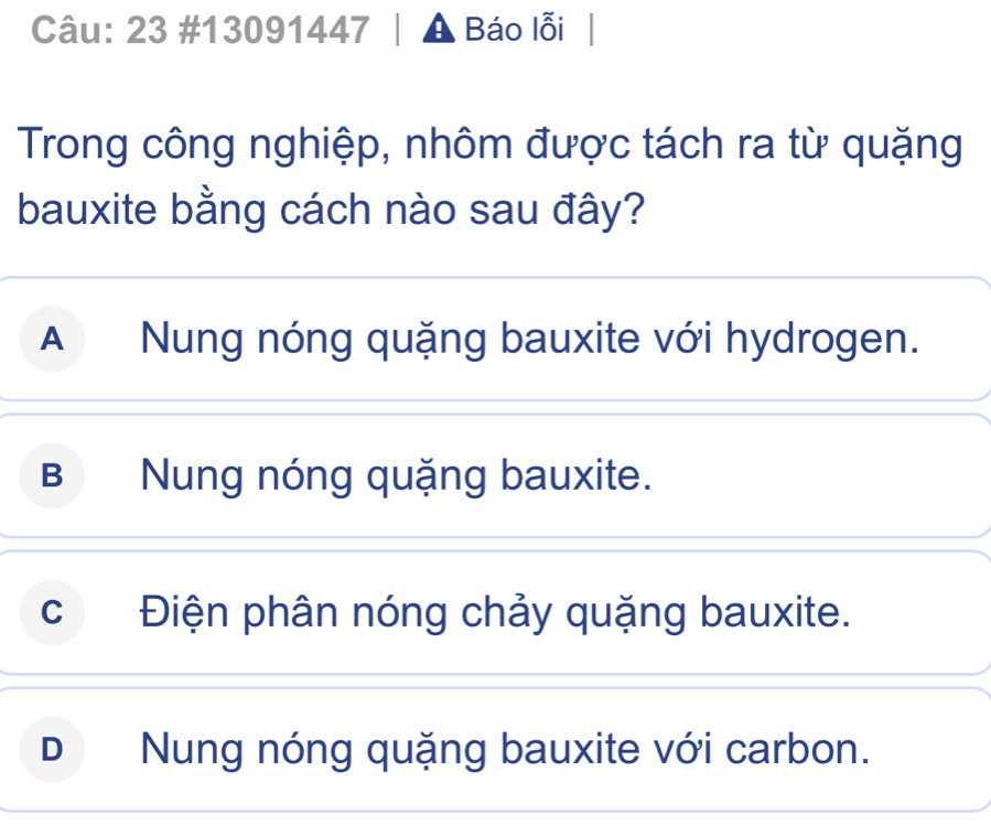 23 #13091447 A Báo lỗi
Trong công nghiệp, nhôm được tách ra từ quặng
bauxite bằng cách nào sau đây?
A Nung nóng quặng bauxite với hydrogen.
B Nung nóng quặng bauxite.
cĐiện phân nóng chảy quặng bauxite.
D Nung nóng quặng bauxite với carbon.