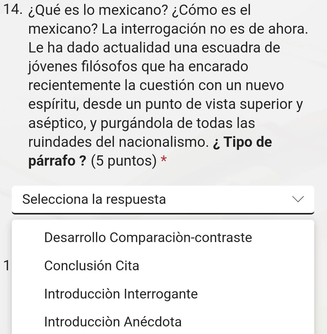 ¿Qué es lo mexicano? ¿Cómo es el
mexicano? La interrogación no es de ahora.
Le ha dado actualidad una escuadra de
jóvenes filósofos que ha encarado
recientemente la cuestión con un nuevo
espíritu, desde un punto de vista superior y
aséptico, y purgándola de todas las
ruindades del nacionalismo. ¿ Tipo de
párrafo ? (5 puntos) *
Selecciona la respuesta
Desarrollo Comparaciòn-contraste
1 Conclusión Cita
Introducción Interrogante
Introducción Anécdota