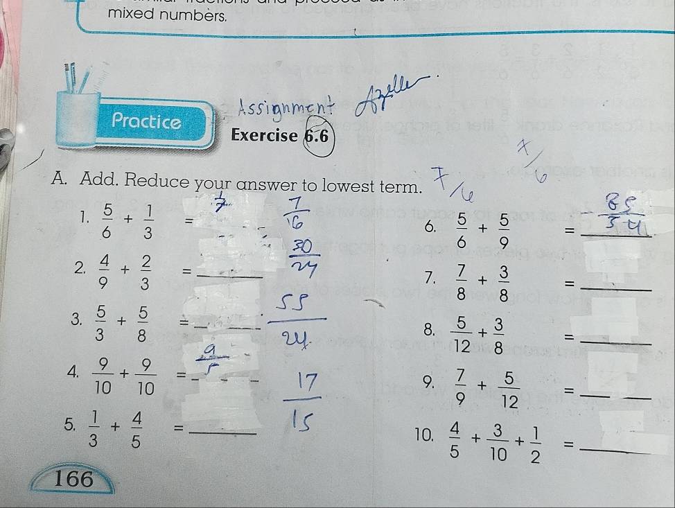 mixed numbers. 
Practice Exercise 6.6 
A. Add. Reduce your answer to lowest term. 
1.  5/6 + 1/3 = _ 
6.  5/6 + 5/9  = _ 
2.  4/9 + 2/3 = _ 
7.  7/8 + 3/8  _  = _ 
3.  5/3 + 5/8 = __ 
8.  5/12 +frac 38^((circ) ^-) = _ 
frac  
_ 
4.  9/10 + 9/10 = _ 
9.  7/9 + 5/12 
_ 
5.  1/3 + 4/5 = _ 
10.  4/5 + 3/10 + 1/2 = _ 
166