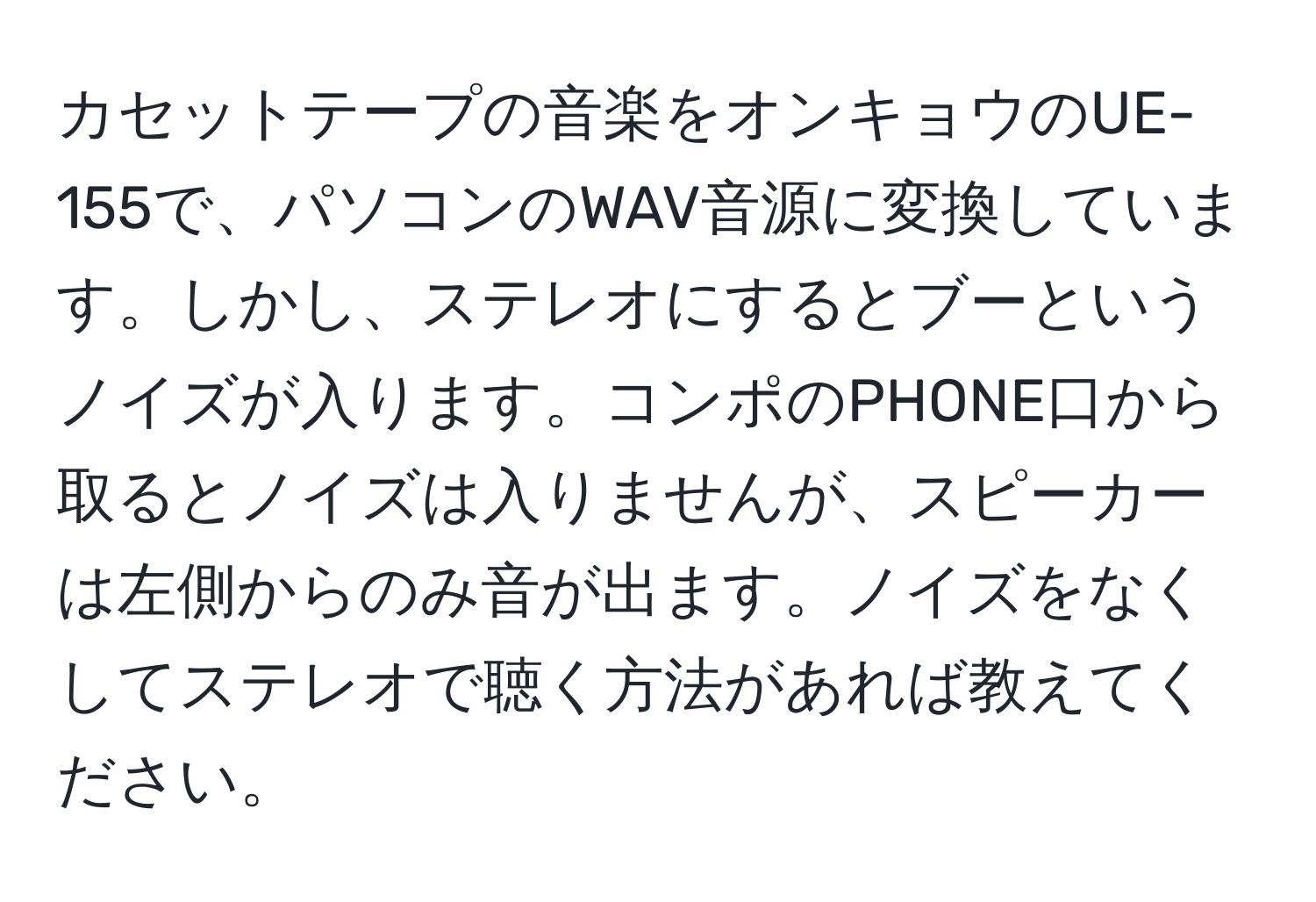 カセットテープの音楽をオンキョウのUE-155で、パソコンのWAV音源に変換しています。しかし、ステレオにするとブーというノイズが入ります。コンポのPHONE口から取るとノイズは入りませんが、スピーカーは左側からのみ音が出ます。ノイズをなくしてステレオで聴く方法があれば教えてください。