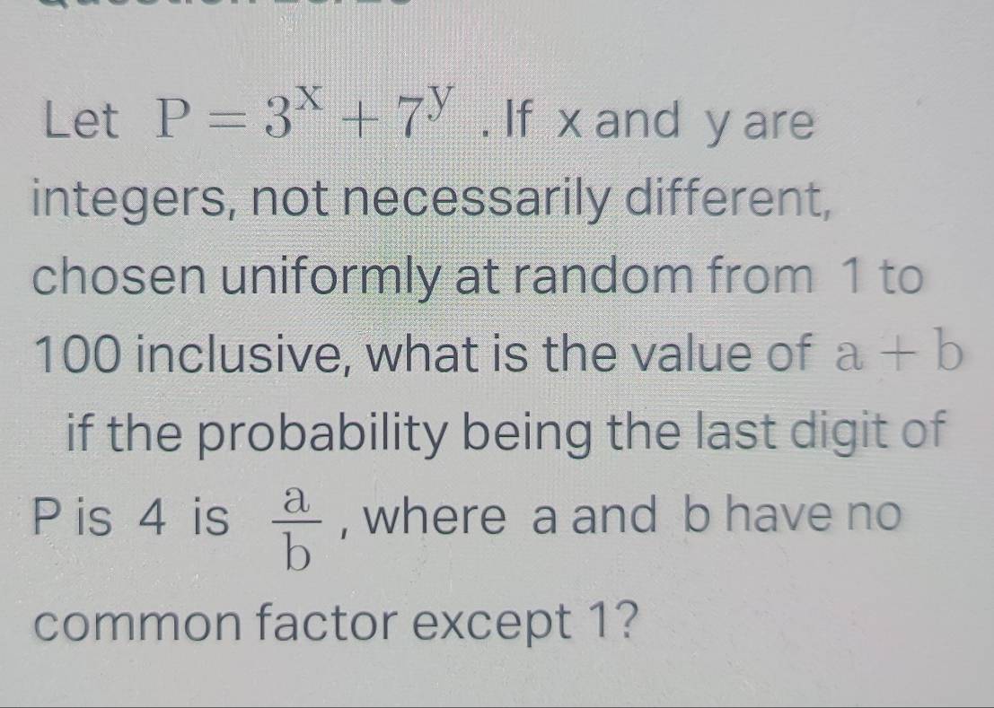 Let P=3^x+7^y. If x and y are 
integers, not necessarily different, 
chosen uniformly at random from 1 to
100 inclusive, what is the value of a+b
if the probability being the last digit of
P is 4 is  a/b  , where a and b have no 
common factor except 1?