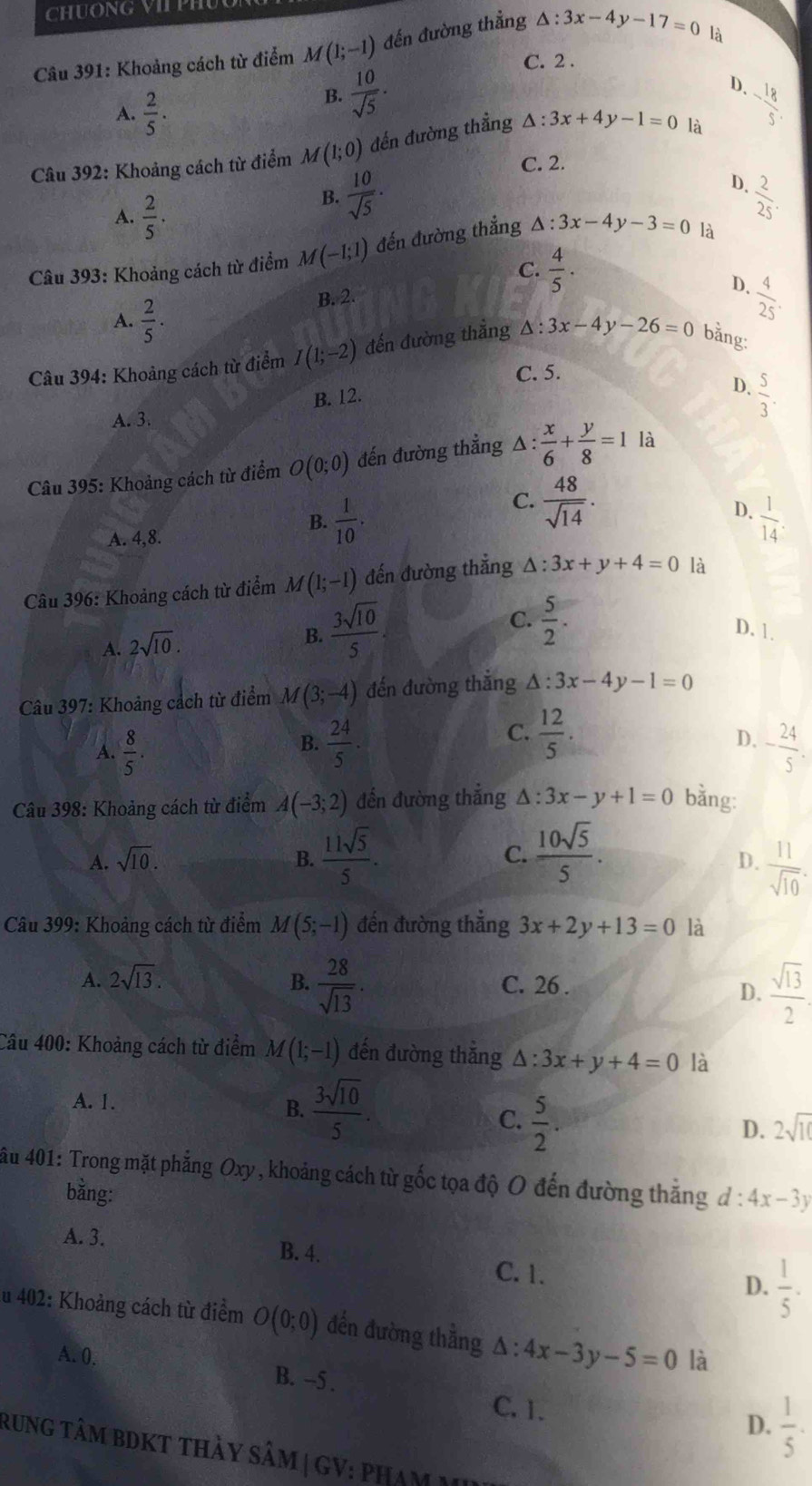 Khoảng cách từ điểm M(1;-1) đến đường thẳng △ :3x-4y-17=0
là
C. 2 .
A.  2/5 .
B.  10/sqrt(5) .
D.
Câu 392: Khoảng cách từ điểm M (1;0) đến đường thẳng △ :3x+4y-1=0 là - 18/5 
C. 2.
D.
A.  2/5 ·
B.  10/sqrt(5) .  2/25 .
Câu 393: Khoảng cách từ điểm M(-1;1) đến đường thắng △ :3x-4y-3=0 là
C.  4/5 ·
A.  2/5 .
B. 2
D.  4/25 .
Câu 394: Khoảng cách từ điểm I(1;-2) đến đường thắng △ :3x-4y-26=0 bằng:
C. 5.
B. 12.
D.  5/3 .
A. 3.
Câu 395: Khoảng cách từ điểm O(0;0) đến đường thẳng △ : x/6 + y/8 =1 là
C.  48/sqrt(14) .
D.
B.  1/10 .  1/14 .
A. 4,8.
Câu 396: Khoảng cách từ điểm M(1;-1) đến đường thẳng △ :3x+y+4=0 là
C.  5/2 .
A. 2sqrt(10).
B.  3sqrt(10)/5 . D. 1.
Câu 397: Khoảng cách từ điểm M(3;-4) đến đường thắng △ :3x-4y-1=0
C.
B.  24/5   12/5 .
D.
A.  8/5 . - 24/5 .
Câu 398: Khoảng cách từ điểm A(-3;2) đến đường thắng Δ : 3x-y+1=0 bằng:
A. sqrt(10). B.  11sqrt(5)/5 . C.  10sqrt(5)/5 .
D.  11/sqrt(10) .
Câu 399: Khoảng cách từ điểm M(5;-1) đến đường thẳng 3x+2y+13=0 là
A. 2sqrt(13). B.  28/sqrt(13) . C. 26 .
D.  sqrt(13)/2 .
Câu 400: Khoảng cách từ điểm M(1;-1) đến đường thắng △ :3x+y+4=0 là
A. 1.
B.  3sqrt(10)/5 .
C.  5/2 .
D. 2sqrt(10)
ầu 401: Trong mặt phẳng Oxy, khoảng cách từ gốc tọa độ O đến đường thắng d:4x-3y
bằng:
A. 3.
B. 4.
C. 1. D.  1/5 .
u 402: Khoảng cách từ điểm O(0;0) đến đường thằng △ :4x-3y-5=0 là
A. 0. B. --5 .  1/5 .
C. 1. D.
rung tâm BDKT thảy sâM | GV: pham M