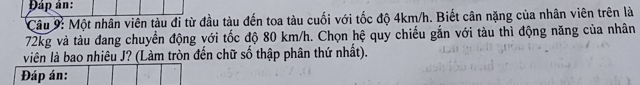 Đáp án: 
Câu 9: Một nhân viên tàu đi từ đầu tàu đến toa tàu cuối với tốc độ 4km/h. Biết cân nặng của nhân viên trên là
72kg và tàu đang chuyển động với tốc độ 80 km/h. Chọn hệ quy chiếu gắn với tàu thì động năng của nhân 
viên là bao nhiêu J? (Làm tròn đến chữ số thập phân thứ nhất). 
Đáp án: