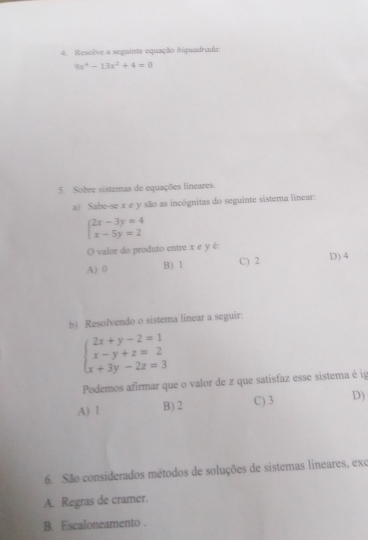 Resolve a seguinte equação biquadrada:
9x^4-13x^2+4=0
5. Sobre sistemas de equações lineares.
a) Sabe-se x e y são as incógnitas do seguinte sistema linear:
beginarrayl 2x-3y=4 x-5y=2endarray.
O valor do produto entre x e y é:
A) 0 B) Ⅰ C) 2 D) 4
b) Resolvendo o sistema linear a seguir:
beginarrayl 2x+y-2=1 x-y+z=2 x+3y-2z=3endarray.
Podemos afirmar que o valor de z que satisfaz esse sistema é ig
A) 1 B) 2 C) 3 D)
6. São considerados métodos de soluções de sistemas lineares, exc
A. Regras de cramer.
B. Escaloneamento .