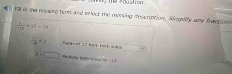 olving the equation.
Fill in the missing term and select the missing description. Simplify any fractions
 4/-15 +17=19
 c^2/-15 =2 Subtract 17 from both sides
c=□ Multiply beth sides by -15