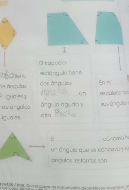 El trapecio 
tiene rectángulo tiene 
de ángulos dos ángulos En el 
iguales y , un escaleno todo 
de ángulos ángulo agudo y sus ángulos 
iguales. otro_ 
El cóncavo tie 
un ángulo que es cóncavo y su 
ángulos restantes son
104-105 / PDA: Con el apayo de instrumentos geométricos, construye, dl 
e sus lados. ángulos