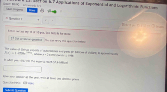 19: section 6.7 Applications of Exponential and Logarithmic Functions 
Scone: BD/90 Answered: 9/9 
Save progress Done sqrt(0) : 
XQuestian 9  ) B0r10pts り2 97 
Details 
Score on last try: 0 of 1:0 pbs, See Details for more. 
Get a similar question You cas retry this question below 
The value of China's exports of automobiles and parts (in billion of dollars) is approximately
f(e)=1.8206e^(3.387x) where x=0 corresponds to 1998. 
in what year did/will the exports reach $2.6 bilion! 
Give your answer as the year, with at least one decimal place 
Question Help: =0 Video 
Submit Question