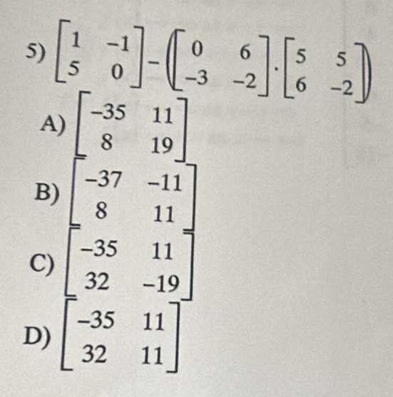 beginbmatrix 1&-1 5&0endbmatrix -beginpmatrix 0&6 -3&-2endbmatrix .beginbmatrix 5&5 6&-2endbmatrix
A) beginbmatrix -35&11 8&19endbmatrix
B)
C) beginbmatrix -37&-11 8&11 -35&11 32&-19endbmatrix
D) beginbmatrix -35&11 32&11endbmatrix