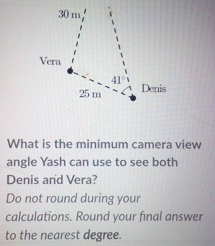 30 m
Vera
41°
25 m
Denis 
What is the minimum camera view 
angle Yash can use to see both 
Denis and Vera? 
Do not round during your 
calculations. Round your final answer 
to the nearest degree.