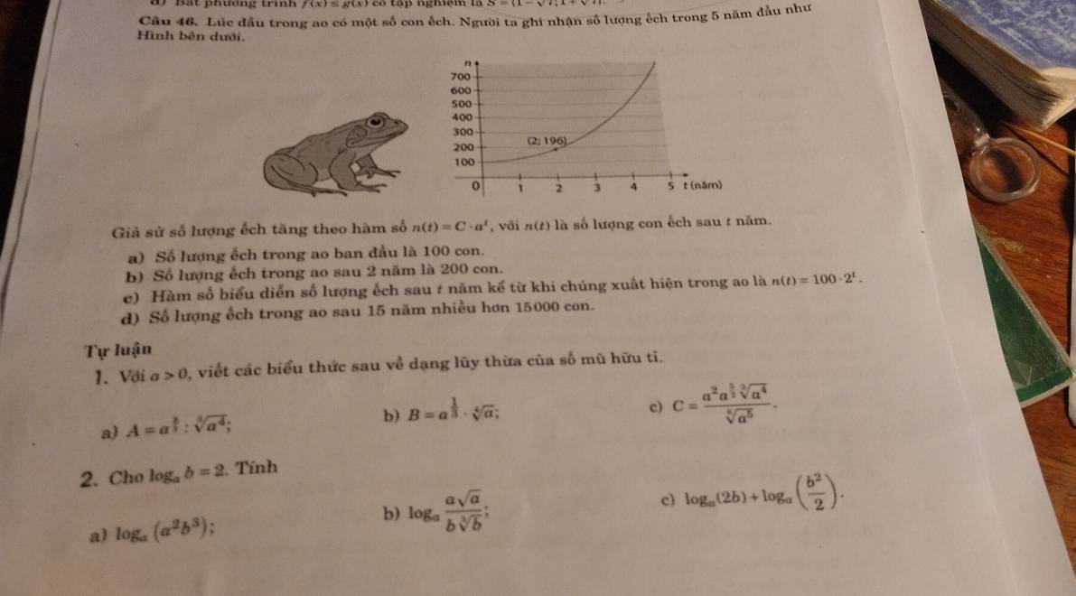 dr Bắt phương trí f(x)=g(x) 8 tập nghạm 1
Câu 46. Lúc đầu trong ao có một số con ếch. Người ta ghi nhận số lượng ếch trong 5 năm đầu như
Hình bên dưới.
Giả sử số lượng ếch tăng theo hàm số n(t)=C· a^t , với n(t) là số lượng con ếch sau t năm.
a) Số lượng ếch trong ao ban đầu là 100 con.
b) Số lượng ếch trong ao sau 2 năm là 200 con.
e) Hàm số biểu diễn số lượng ếch sau # năm kể từ khi chúng xuất hiện trong ao là n(t)=100· 2^t.
d) Số lượng ếch trong ao sau 15 năm nhiều hơn 15000 con.
Tự luận
1. Với a>0 , viết các biểu thức sau về dạng lũy thừa của số mũ hữu ti.
a) A=a^(frac 8)3:sqrt[3](a^4);
b) B=a^(frac 1)3· sqrt[4](a);
c) c=frac a^2a^(frac 5)2sqrt[3](a^4)sqrt[6](a^5).
2. Cho log _ab=2. Tính
a) log _a(a^2b^3) : b) log _a asqrt(a)/bsqrt[3](b) ;
c) log _a(2b)+log _a( b^2/2 ).