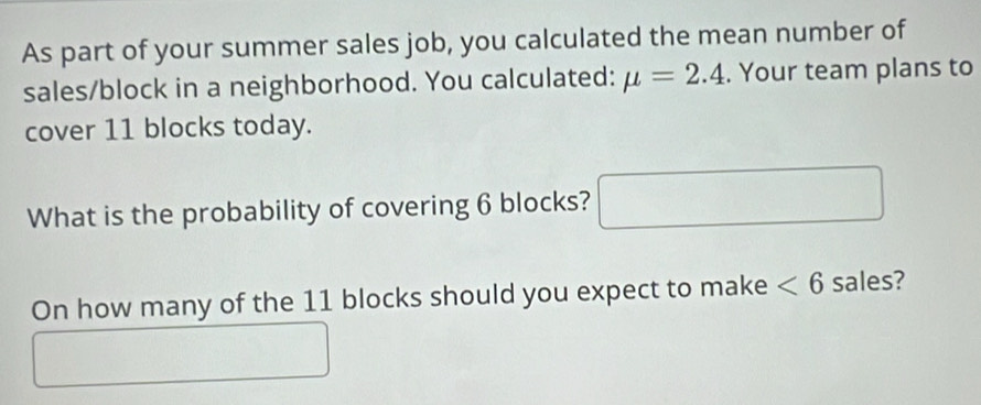 As part of your summer sales job, you calculated the mean number of 
sales/block in a neighborhood. You calculated: mu =2.4. Your team plans to 
cover 11 blocks today. 
What is the probability of covering 6 blocks? □ 
On how many of the 11 blocks should you expect to make <6</tex> sales? 
^circ 