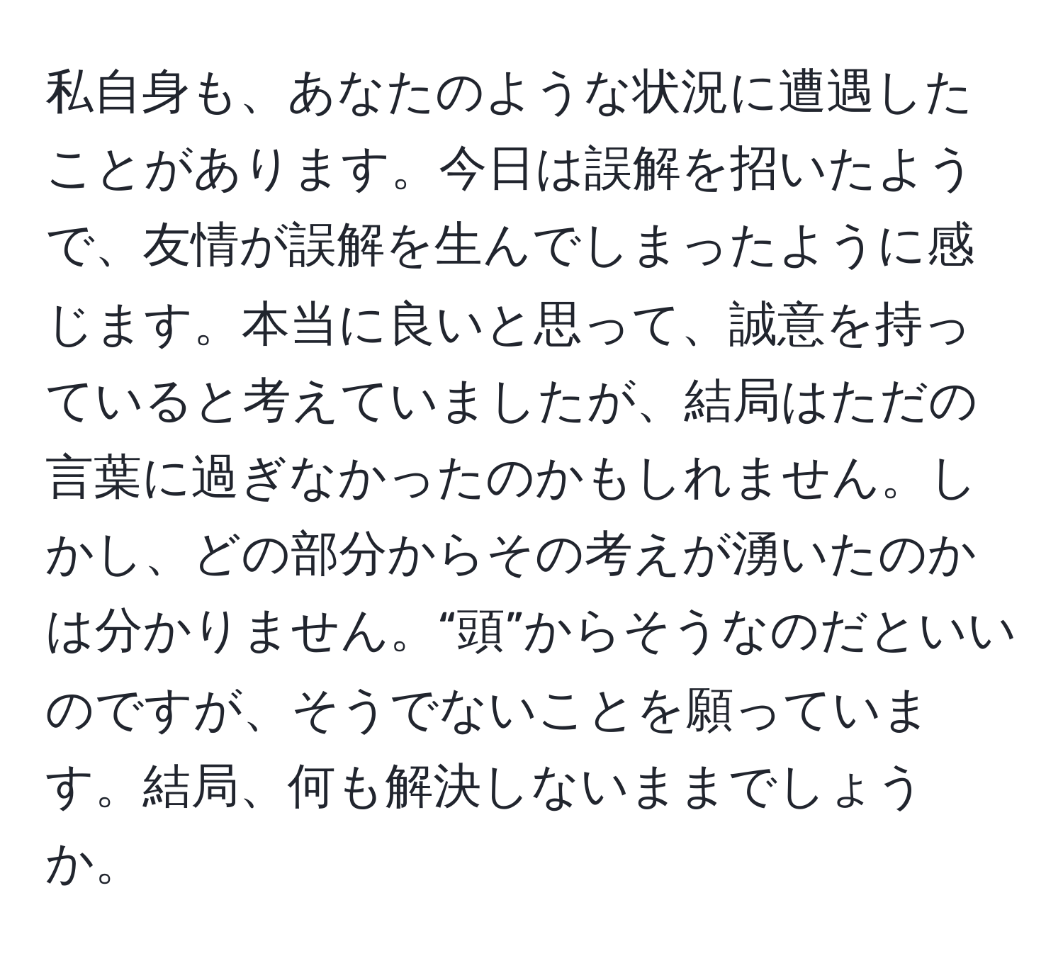 私自身も、あなたのような状況に遭遇したことがあります。今日は誤解を招いたようで、友情が誤解を生んでしまったように感じます。本当に良いと思って、誠意を持っていると考えていましたが、結局はただの言葉に過ぎなかったのかもしれません。しかし、どの部分からその考えが湧いたのかは分かりません。“頭”からそうなのだといいのですが、そうでないことを願っています。結局、何も解決しないままでしょうか。