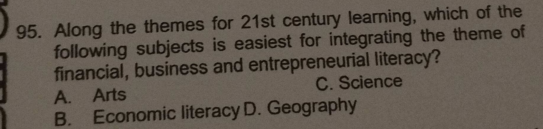 Along the themes for 21st century learning, which of the
following subjects is easiest for integrating the theme of
financial, business and entrepreneurial literacy?
C. Science
A. Arts
B. Economic literacy D. Geography