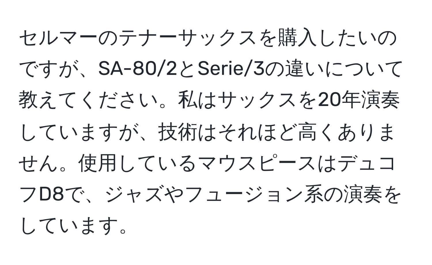 セルマーのテナーサックスを購入したいのですが、SA-80/2とSerie/3の違いについて教えてください。私はサックスを20年演奏していますが、技術はそれほど高くありません。使用しているマウスピースはデュコフD8で、ジャズやフュージョン系の演奏をしています。