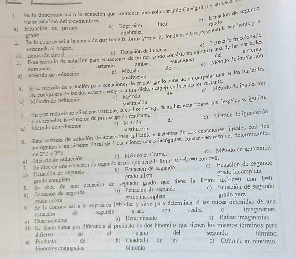 Se le denomina así a la ecuación que contienen una sola variable (incógnita) y en cada d
valor máximo del exponente es 1.
c) Ecuación de segundo
a) Ecuación de primer b) Expresión lineal
grado
2. Se le conoce así a la ecuación que tiene la forma y=mx+b , donde m y b representan la pendiente y la
grado algebraica
c) Ecuación fraccionaria
ordenada al origen.
a) Ecuación lineal b) Ecuación de la recta
sistema.
3. Este método de solución para ecuaciones de primer grado consiste en eliminar una de las variables
del
sumando 0 restando ambas
c) Método de igualación
a) Método de reducción b) Método de ecuaciones
sustitución
4. Este método de solución para ecuaciones de primer grado consiste en despejar una de las variables
c) Método de igualación
de cualquiera de las dos ecuaciones y sustituir dicho despeje en la ecuación restante.
a) Método de reducción b) Método de
sustitución
5. En este método se elige una variable, la cual se despeja de ambas ecuaciones, los despejes se igualan
y se resuelve la ecuación de primer grado resultante.
a) Método de reducción b) Método de c) Método de igualación
sustitución
6. Este método de solución de ecuaciones aplicable a sistemas de dos ecuaciones lineales con dos
incógnitas y un sistema lineal de 3 ecuaciones con 3 incógnitas, consiste en resolver determinantes
de 2^*2 y 3^(#)3.
a) Método de reducción b) Método de Cramer c) Método de igualación
7. Se dice de una ecuación de segundo grado que tiene la forma ax^2+bx=0 con c=0.
a) Ecuación de segundo b) Ecuación de segundo c) Ecuación de segundo
grado incompleta
grado completa grado mixta
8. Se dice de una ecuación de segundo grado que tiene la forma ax^2+c=0 con b=0.
a) Ecuación de segundo b) Ecuación de segundo c) Ecuación de segundo
grado mixta grado incompleta grado pura
9. Se le conoce así a la expresión I=b^2-4ac y sirve para determinar si las raíces obtenidas de una
ecuación de segundo grado son reales 0 imaginarias.
a) Discriminante b) Determinante c) Raíces imaginarias
10. Se llama suma por diferencia al producto de dos binomios que tienen los mismos términos pero
difieren en el signo del segundo término.
a) Producto de b) Cuadrado de un c) Cubo de un binomio
binomios conjugados binomio