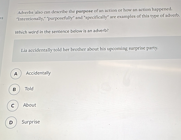 Adverbs also can describe the purpose of an action or how an action happened.
s "Intentionally," "purposefully" and "specifically" are examples of this type of adverb.
Which word in the sentence below is an adverb?
Lia accidentally told her brother about his upcoming surprise party.
A Accidentally
B  Told
C  About
D Surprise