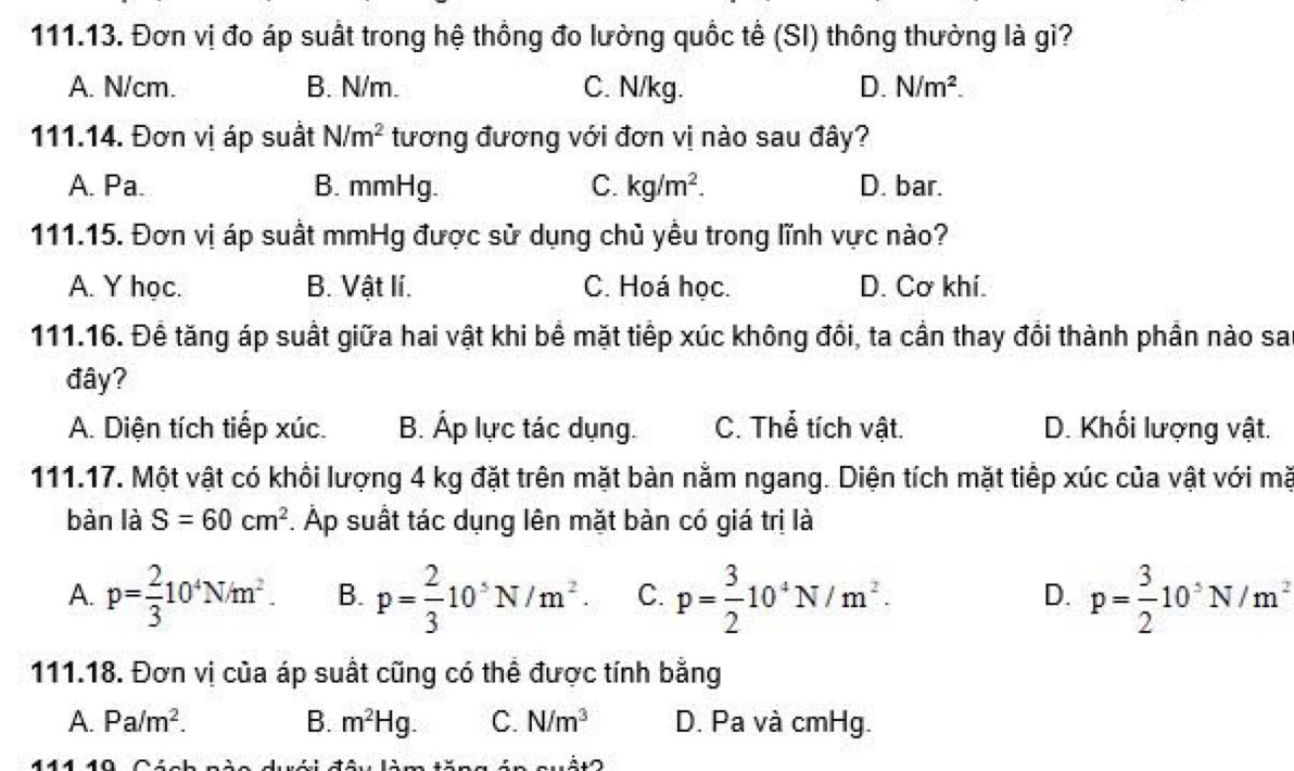 Đơn vị đo áp suất trong hệ thồng đo lường quốc tế (SI) thông thường là gì?
A. N/cm. B. N/m. C. N/kg. D. N/m^2. 
111.14. Đơn vị áp suất N/m^2 tương đương với đơn vị nào sau đây?
A. Pa. B. mmHg. C. kg/m^2. D. bar.
111.15. Đơn vị áp suất mmHg được sử dụng chủ yêu trong lĩnh vực nào?
A. Y học. B. Vật lí. C. Hoá học. D. Cơ khí.
111.16. Để tăng áp suất giữa hai vật khi bề mặt tiếp xúc không đồi, ta cần thay đồi thành phần nào sa
đây?
A. Diện tích tiếp xúc. B. Ấp lực tác dụng. C. Thể tích vật. D. Khối lượng vật.
111.17. Một vật có khổi lượng 4 kg đặt trên mặt bàn nằm ngang. Diện tích mặt tiếp xúc của vật với mặ
bàn là S=60cm^2. Áp suất tác dụng lên mặt bàn có giá trị là
A. p= 2/3 10^4N/m^2. B. p= 2/3 10^5N/m^2. C. p= 3/2 10^4N/m^2. p= 3/2 10^5N/m^2
D.
111.18. Đơn vị của áp suất cũng có thể được tính bằng
A. Pa/m^2. B. m^2Hg. C. N/m^3 D. Pa và cmHg.